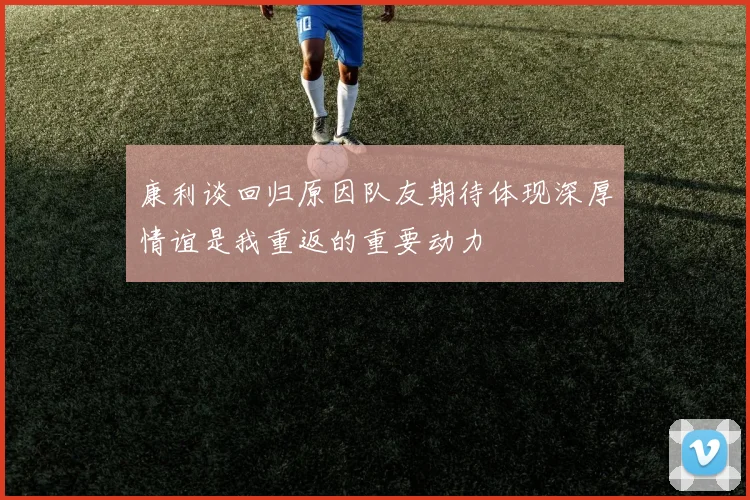 康利谈回归原因队友期待体现深厚情谊是我重返的重要动力
