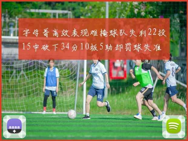 字母哥高效表现难掩球队失利22投15中砍下34分10板5助却罚球失准