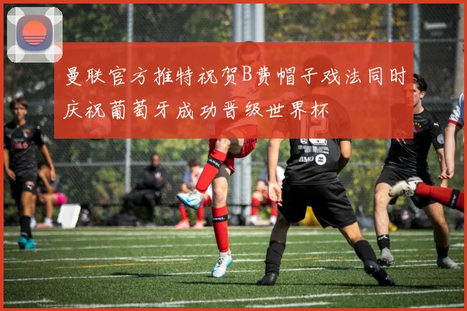曼联官方推特祝贺B费帽子戏法同时庆祝葡萄牙成功晋级世界杯