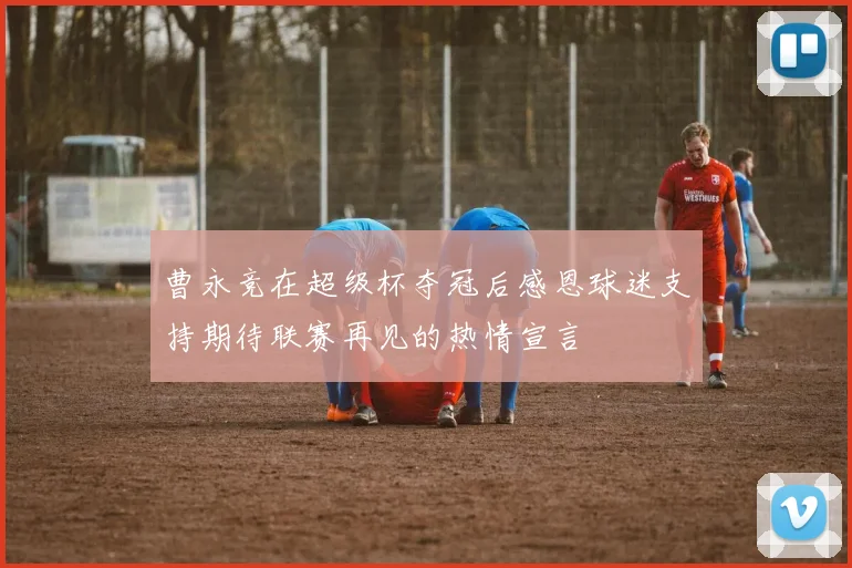 曹永竞在超级杯夺冠后感恩球迷支持期待联赛再见的热情宣言
