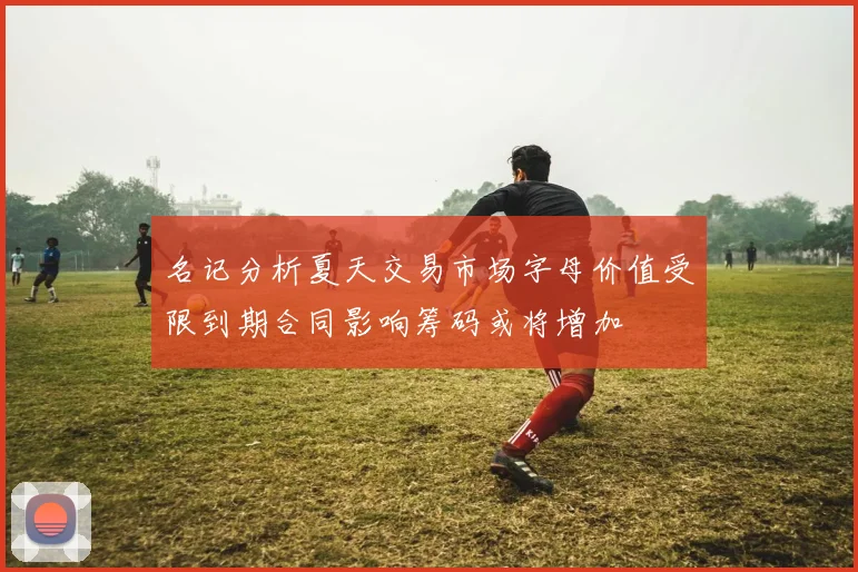 名记分析夏天交易市场字母价值受限到期合同影响筹码或将增加