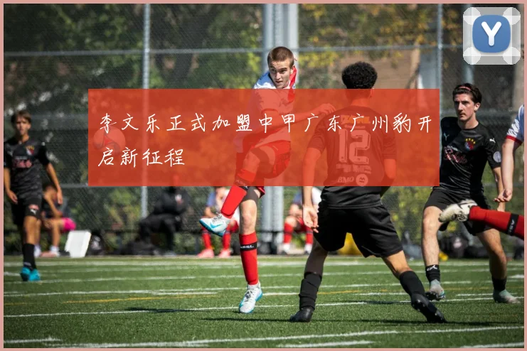 李文乐正式加盟中甲广东广州豹开启新征程