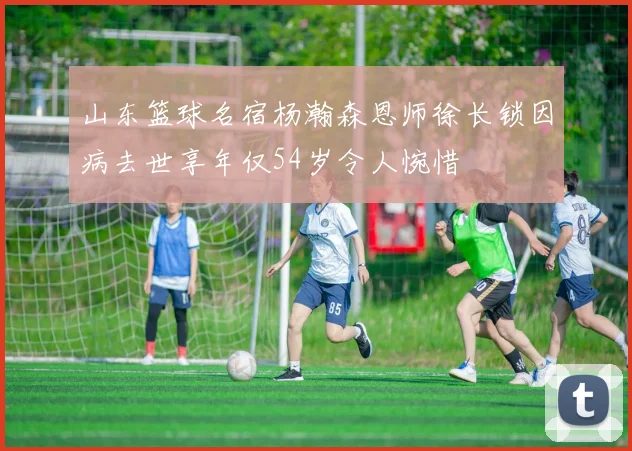 山东篮球名宿杨瀚森恩师徐长锁因病去世享年仅54岁令人惋惜