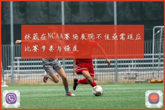 林葳在NCAA赛场表现不佳亟需适应比赛节奏与强度