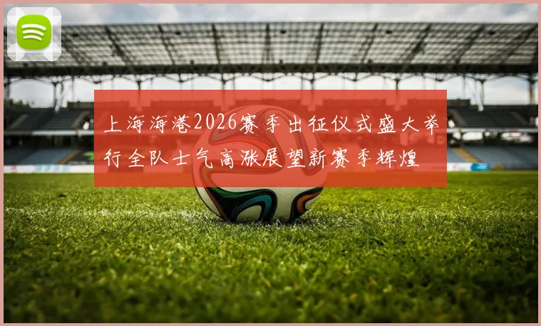 上海海港2026赛季出征仪式盛大举行全队士气高涨展望新赛季辉煌