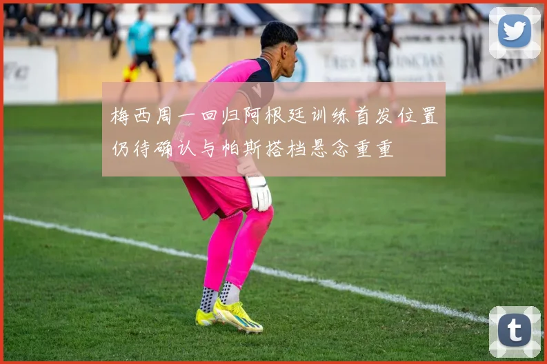 梅西周一回归阿根廷训练首发位置仍待确认与帕斯搭档悬念重重