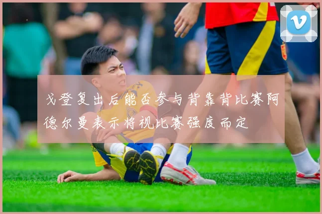 戈登复出后能否参与背靠背比赛阿德尔曼表示将视比赛强度而定