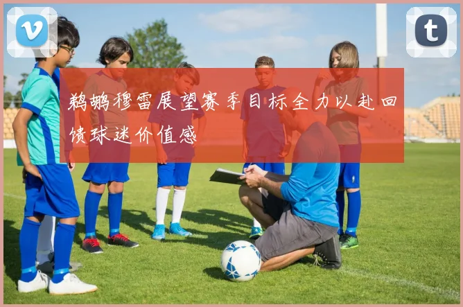鹈鹕穆雷展望赛季目标全力以赴回馈球迷价值感