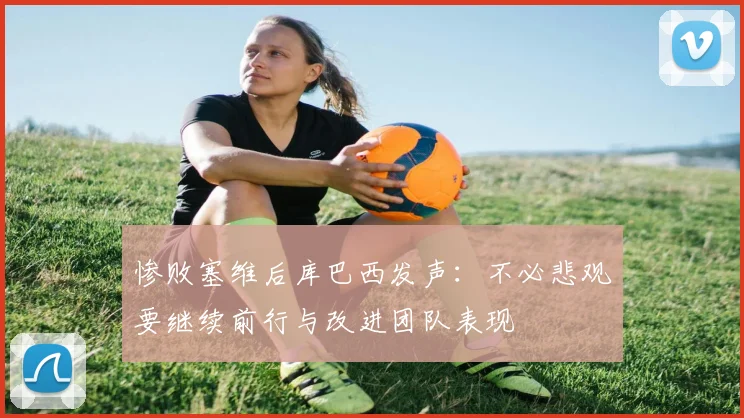 惨败塞维后库巴西发声：不必悲观要继续前行与改进团队表现