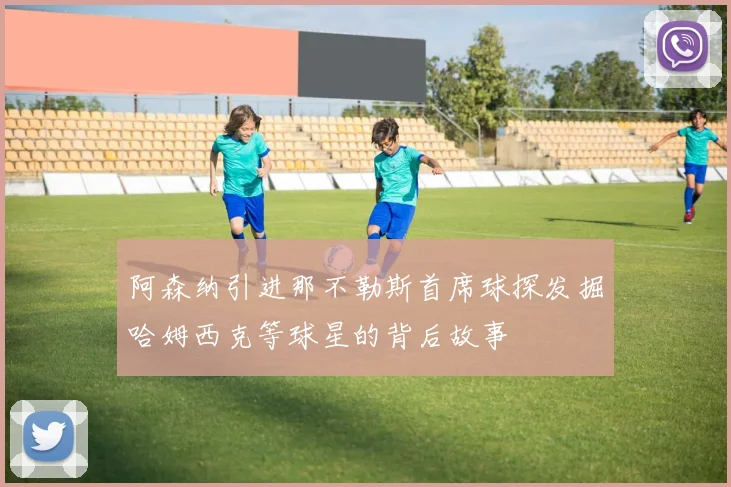 阿森纳引进那不勒斯首席球探发掘哈姆西克等球星的背后故事