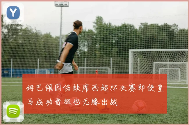 姆巴佩因伤缺席西超杯决赛即使皇马成功晋级也无缘出战