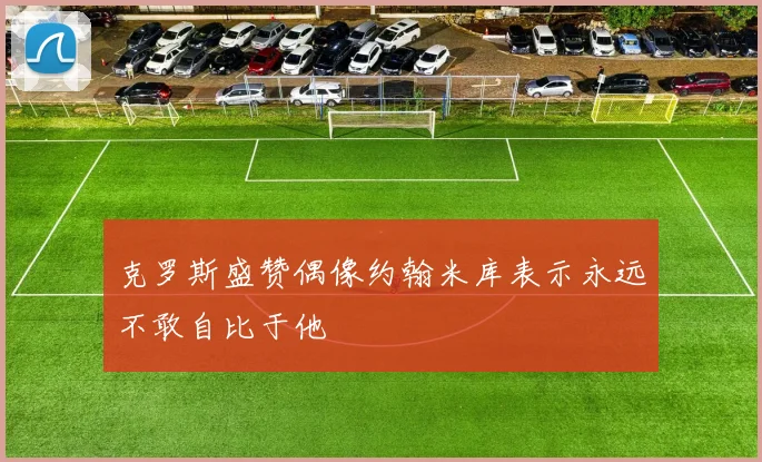 克罗斯盛赞偶像约翰米库表示永远不敢自比于他