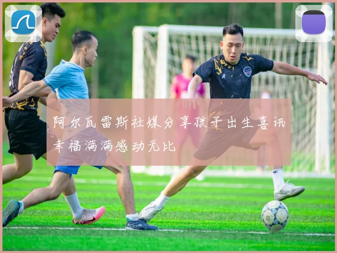 阿尔瓦雷斯社媒分享孩子出生喜讯幸福满满感动无比