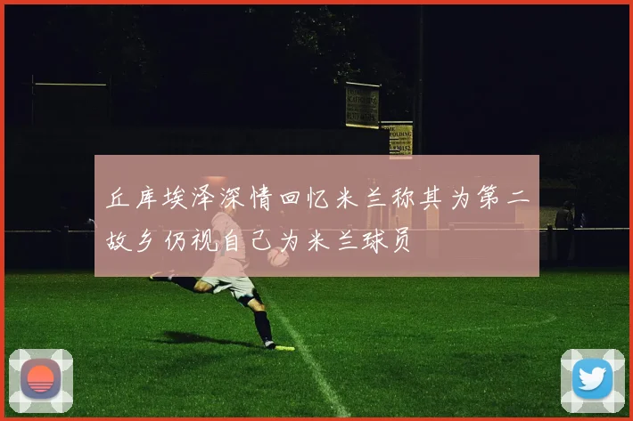 丘库埃泽深情回忆米兰称其为第二故乡仍视自己为米兰球员