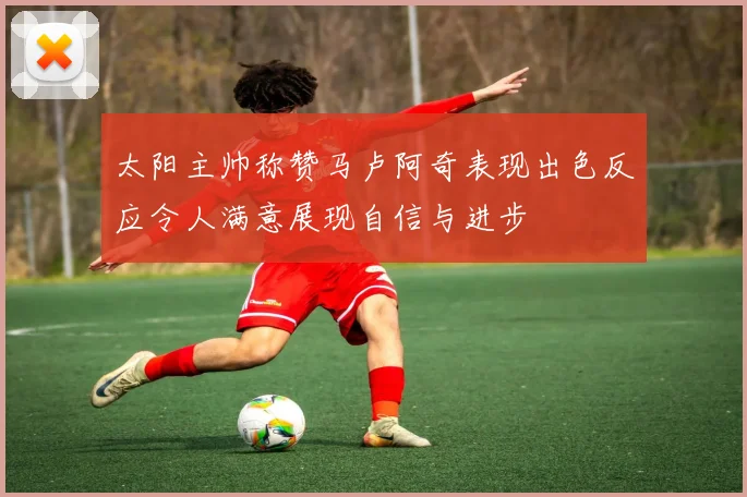 太阳主帅称赞马卢阿奇表现出色反应令人满意展现自信与进步