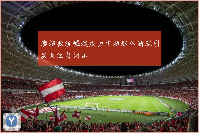 澳超教练崛起成为中超球队新宠引发关注与讨论