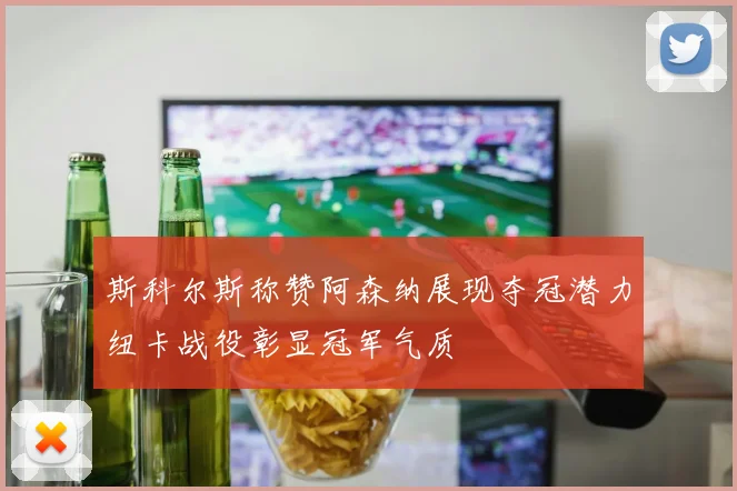 斯科尔斯称赞阿森纳展现夺冠潜力纽卡战役彰显冠军气质