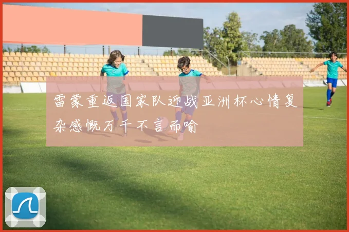 雷蒙重返国家队迎战亚洲杯心情复杂感慨万千不言而喻