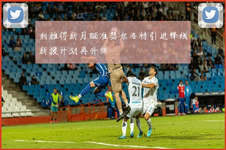 利雅得新月瞄准瑟尔洛特引进锋线新援计划再升级