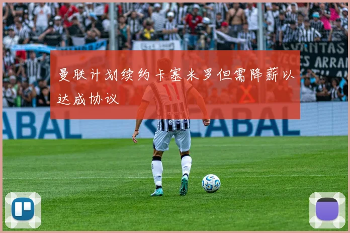 曼联计划续约卡塞米罗但需降薪以达成协议