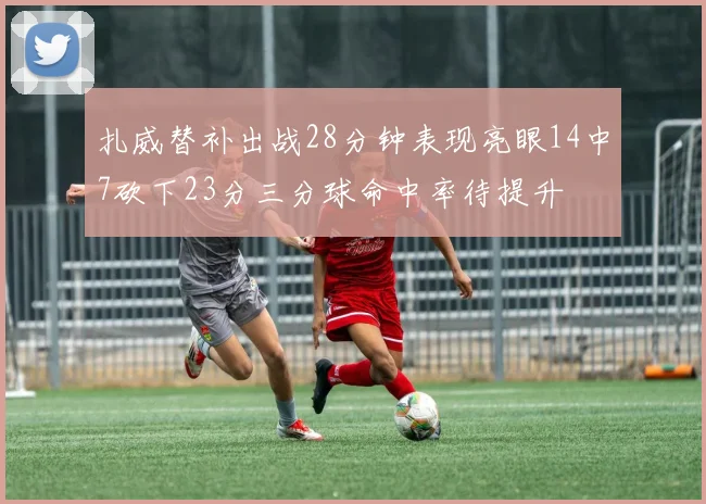 扎威替补出战28分钟表现亮眼14中7砍下23分三分球命中率待提升