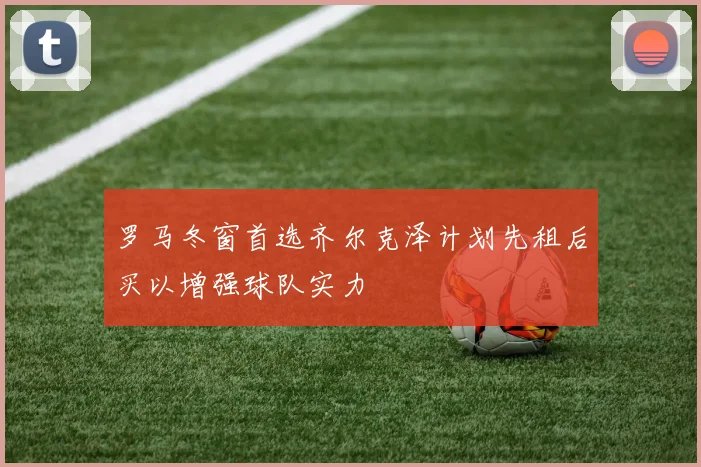 罗马冬窗首选齐尔克泽计划先租后买以增强球队实力