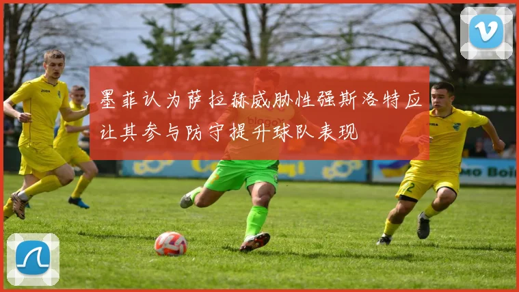 墨菲认为萨拉赫威胁性强斯洛特应让其参与防守提升球队表现